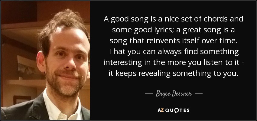 A good song is a nice set of chords and some good lyrics; a great song is a song that reinvents itself over time. That you can always find something interesting in the more you listen to it - it keeps revealing something to you. - Bryce Dessner