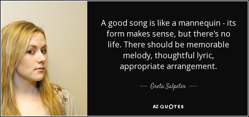 A good song is like a mannequin - its form makes sense, but there's no life. There should be memorable melody, thoughtful lyric, appropriate arrangement. - Greta Salpeter