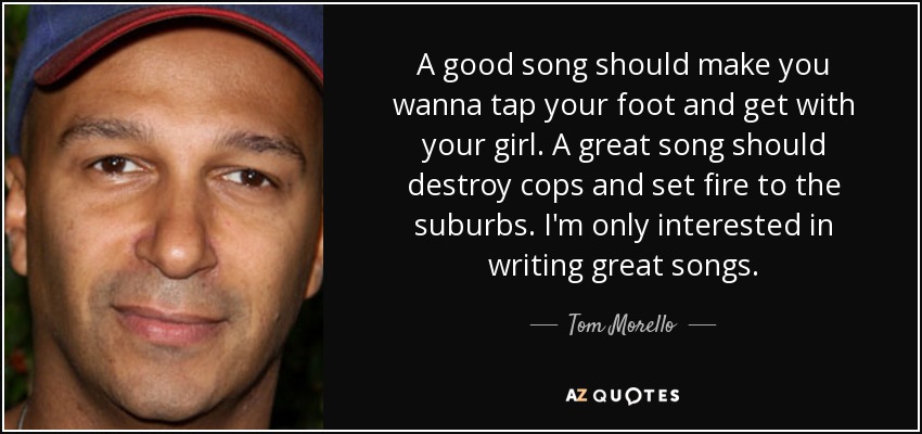 A good song should make you wanna tap your foot and get with your girl. A great song should destroy cops and set fire to the suburbs. I'm only interested in writing great songs. - Tom Morello