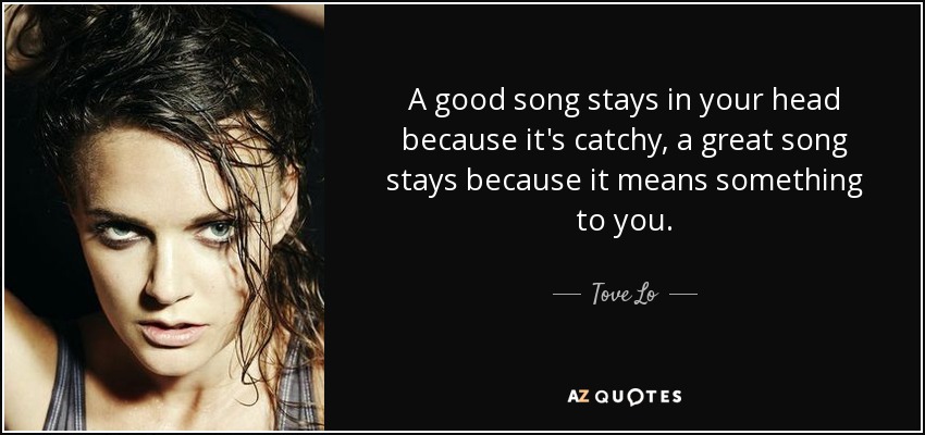 A good song stays in your head because it's catchy, a great song stays because it means something to you. - Tove Lo