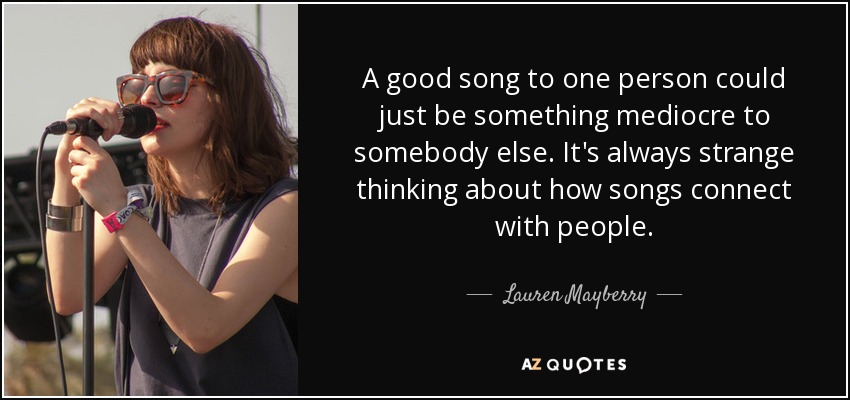 A good song to one person could just be something mediocre to somebody else. It's always strange thinking about how songs connect with people. - Lauren Mayberry