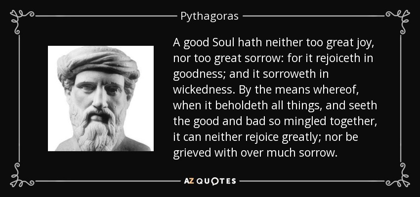 A good Soul hath neither too great joy, nor too great sorrow: for it rejoiceth in goodness; and it sorroweth in wickedness. By the means whereof, when it beholdeth all things, and seeth the good and bad so mingled together, it can neither rejoice greatly; nor be grieved with over much sorrow. - Pythagoras