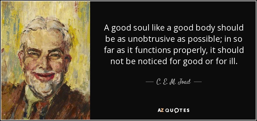 A good soul like a good body should be as unobtrusive as possible; in so far as it functions properly, it should not be noticed for good or for ill. - C. E. M. Joad