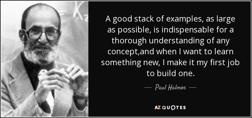 A good stack of examples, as large as possible, is indispensable for a thorough understanding of any concept,and when I want to learn something new, I make it my first job to build one. - Paul Halmos