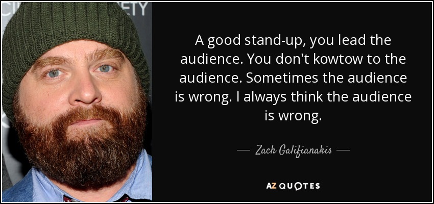 A good stand-up, you lead the audience. You don't kowtow to the audience. Sometimes the audience is wrong. I always think the audience is wrong. - Zach Galifianakis