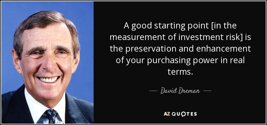 A good starting point [in the measurement of investment risk] is the preservation and enhancement of your purchasing power in real terms. - David Dreman