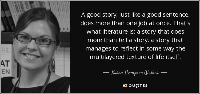 A good story, just like a good sentence, does more than one job at once. That's what literature is: a story that does more than tell a story, a story that manages to reflect in some way the multilayered texture of life itself. - Karen Thompson Walker