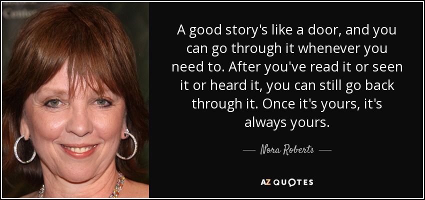 A good story's like a door, and you can go through it whenever you need to. After you've read it or seen it or heard it, you can still go back through it. Once it's yours, it's always yours. - Nora Roberts