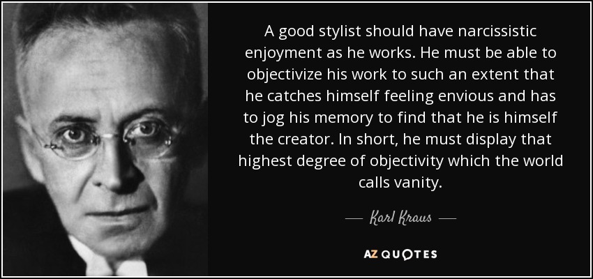 A good stylist should have narcissistic enjoyment as he works. He must be able to objectivize his work to such an extent that he catches himself feeling envious and has to jog his memory to find that he is himself the creator. In short, he must display that highest degree of objectivity which the world calls vanity. - Karl Kraus