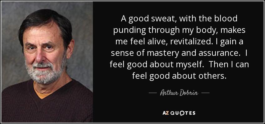 A good sweat, with the blood punding through my body, makes me feel alive, revitalized. I gain a sense of mastery and assurance. I feel good about myself. Then I can feel good about others. - Arthur Dobrin