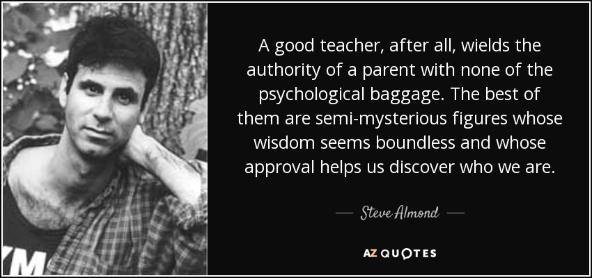 A good teacher, after all, wields the authority of a parent with none of the psychological baggage. The best of them are semi-mysterious figures whose wisdom seems boundless and whose approval helps us discover who we are. - Steve Almond