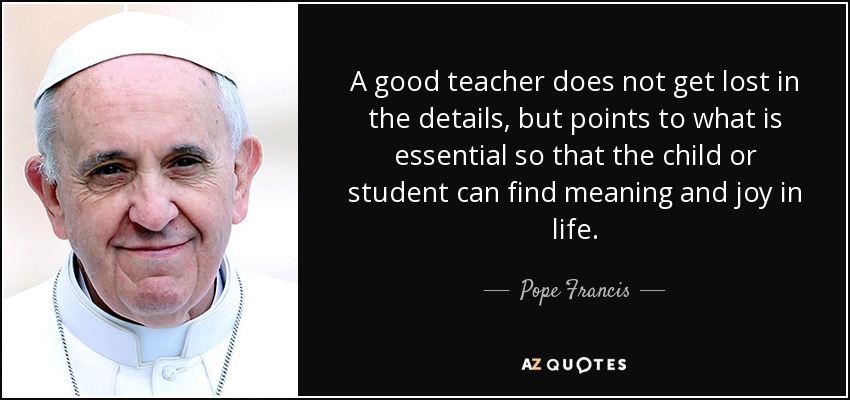 A good teacher does not get lost in the details, but points to what is essential so that the child or student can find meaning and joy in life. - Pope Francis
