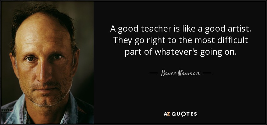 A good teacher is like a good artist. They go right to the most difficult part of whatever's going on. - Bruce Nauman