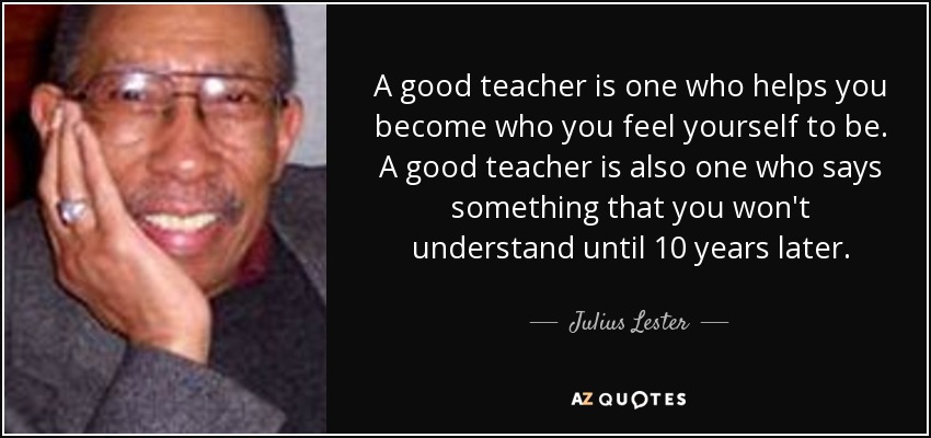 A good teacher is one who helps you become who you feel yourself to be. A good teacher is also one who says something that you won't understand until 10 years later. - Julius Lester
