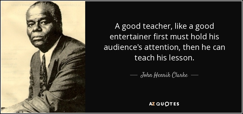 A good teacher, like a good entertainer first must hold his audience's attention, then he can teach his lesson. - John Henrik Clarke