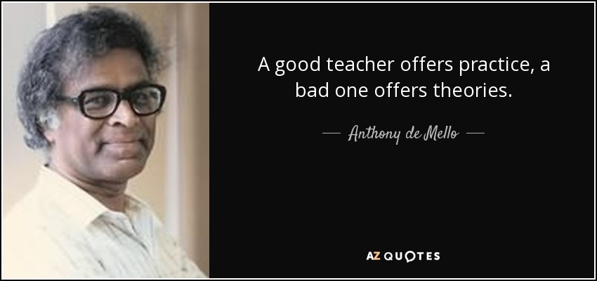 A good teacher offers practice, a bad one offers theories. - Anthony de Mello