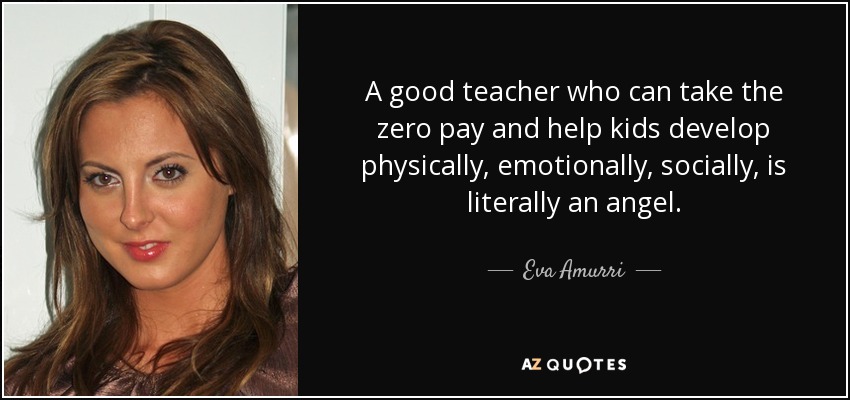 A good teacher who can take the zero pay and help kids develop physically, emotionally, socially, is literally an angel. - Eva Amurri