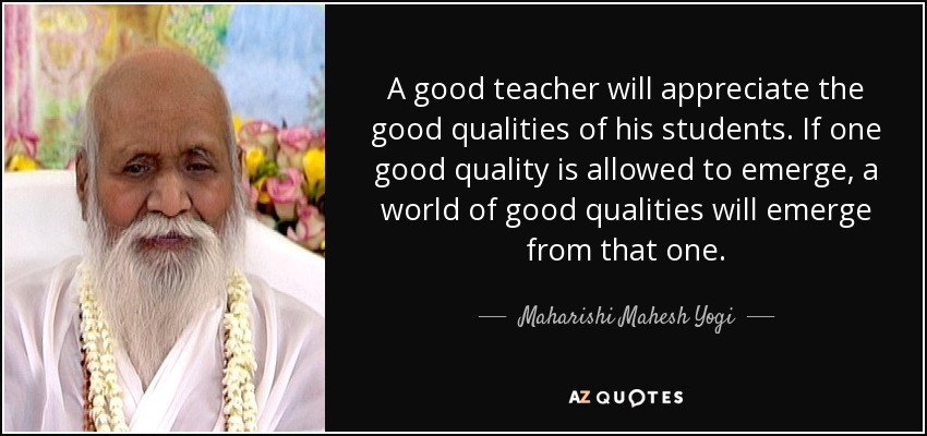A good teacher will appreciate the good qualities of his students. If one good quality is allowed to emerge, a world of good qualities will emerge from that one. - Maharishi Mahesh Yogi