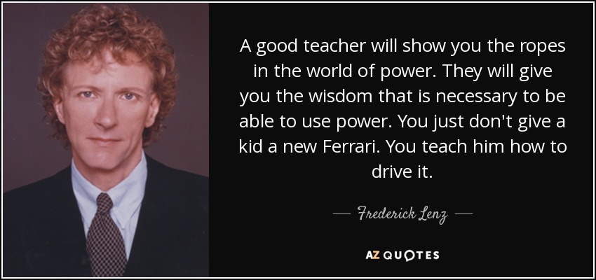 A good teacher will show you the ropes in the world of power. They will give you the wisdom that is necessary to be able to use power. You just don't give a kid a new Ferrari. You teach him how to drive it. - Frederick Lenz