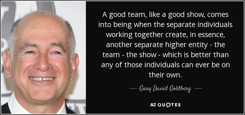 A good team, like a good show, comes into being when the separate individuals working together create, in essence, another separate higher entity - the team - the show - which is better than any of those individuals can ever be on their own. - Gary David Goldberg