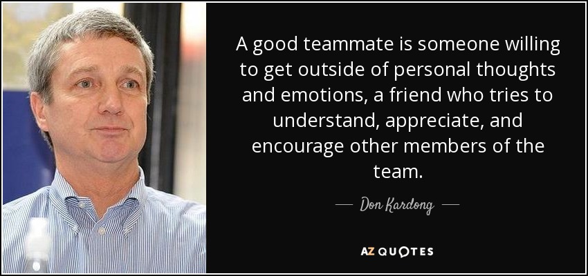 A good teammate is someone willing to get outside of personal thoughts and emotions, a friend who tries to understand, appreciate, and encourage other members of the team. - Don Kardong