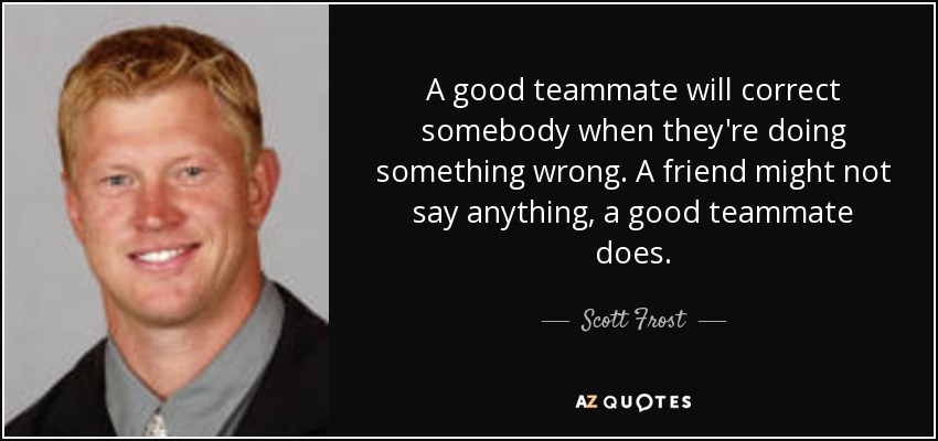 A good teammate will correct somebody when they're doing something wrong. A friend might not say anything, a good teammate does. - Scott Frost