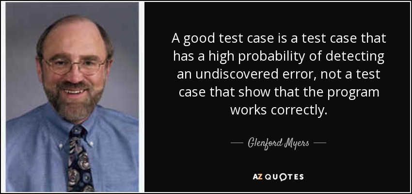 A good test case is a test case that has a high probability of detecting an undiscovered error, not a test case that show that the program works correctly. - Glenford Myers
