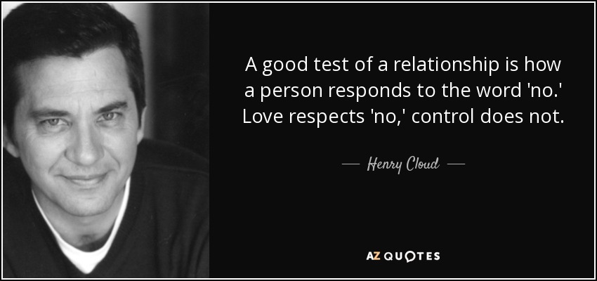 A good test of a relationship is how a person responds to the word 'no.' Love respects 'no,' control does not. - Henry Cloud