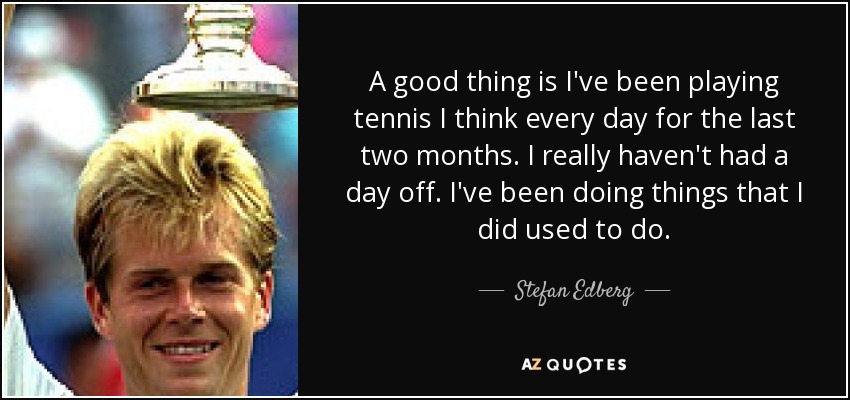A good thing is I've been playing tennis I think every day for the last two months. I really haven't had a day off. I've been doing things that I did used to do. - Stefan Edberg
