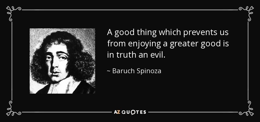 A good thing which prevents us from enjoying a greater good is in truth an evil. - Baruch Spinoza