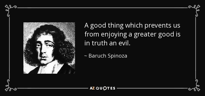A good thing which prevents us from enjoying a greater good is in truth an evil. - Baruch Spinoza