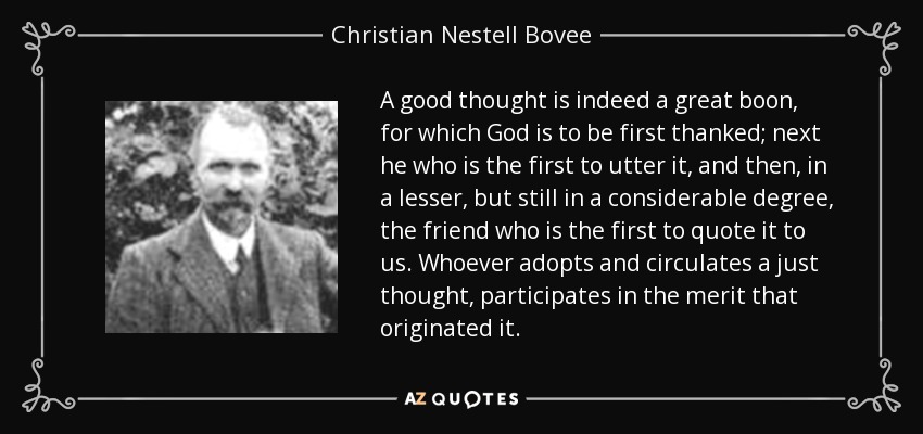 A good thought is indeed a great boon, for which God is to be first thanked; next he who is the first to utter it, and then, in a lesser, but still in a considerable degree, the friend who is the first to quote it to us. Whoever adopts and circulates a just thought, participates in the merit that originated it. - Christian Nestell Bovee