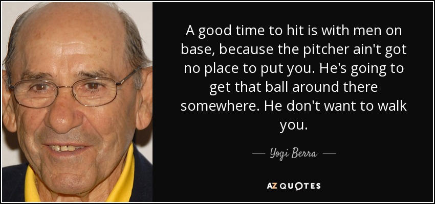 A good time to hit is with men on base, because the pitcher ain't got no place to put you. He's going to get that ball around there somewhere. He don't want to walk you. - Yogi Berra