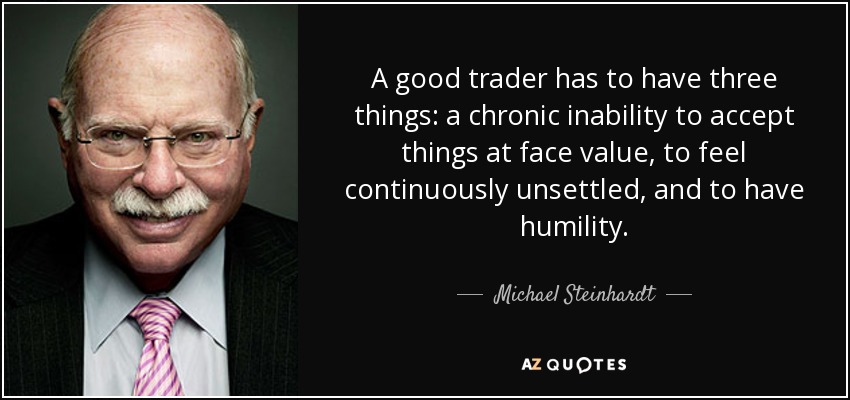 A good trader has to have three things: a chronic inability to accept things at face value, to feel continuously unsettled, and to have humility. - Michael Steinhardt