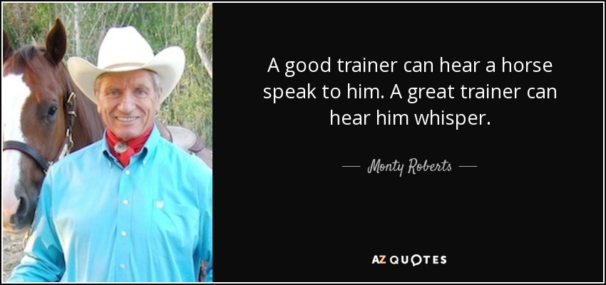 A good trainer can hear a horse speak to him. A great trainer can hear him whisper. - Monty Roberts