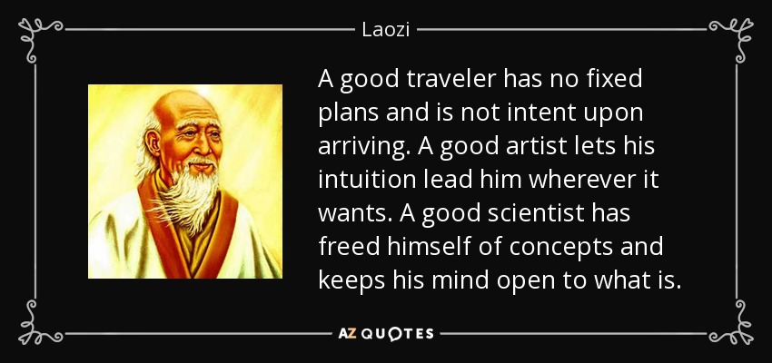 A good traveler has no fixed plans and is not intent upon arriving. A good artist lets his intuition lead him wherever it wants. A good scientist has freed himself of concepts and keeps his mind open to what is. - Laozi