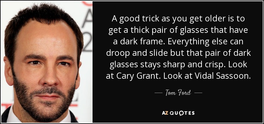 A good trick as you get older is to get a thick pair of glasses that have a dark frame. Everything else can droop and slide but that pair of dark glasses stays sharp and crisp. Look at Cary Grant. Look at Vidal Sassoon. - Tom Ford