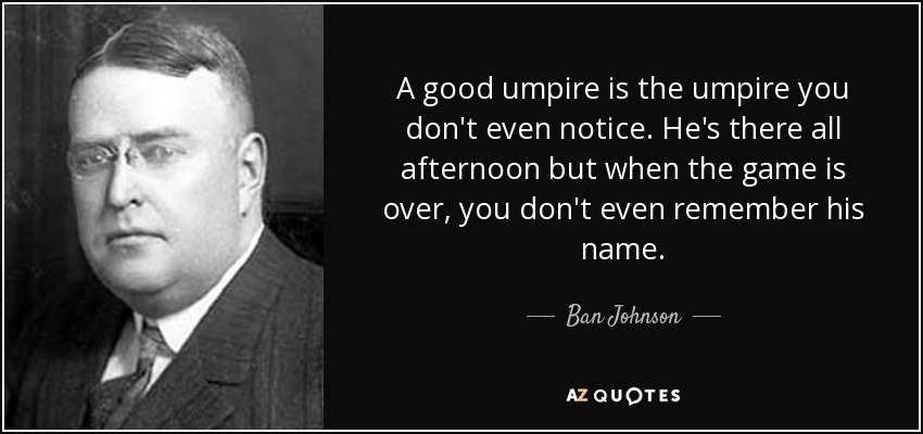 A good umpire is the umpire you don't even notice. He's there all afternoon but when the game is over, you don't even remember his name. - Ban Johnson