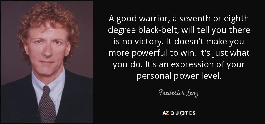 A good warrior, a seventh or eighth degree black-belt, will tell you there is no victory. It doesn't make you more powerful to win. It's just what you do. It's an expression of your personal power level. - Frederick Lenz