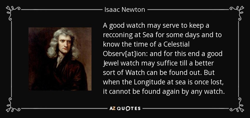 A good watch may serve to keep a recconing at Sea for some days and to know the time of a Celestial Observ[at]ion: and for this end a good Jewel watch may suffice till a better sort of Watch can be found out. But when the Longitude at sea is once lost, it cannot be found again by any watch. - Isaac Newton