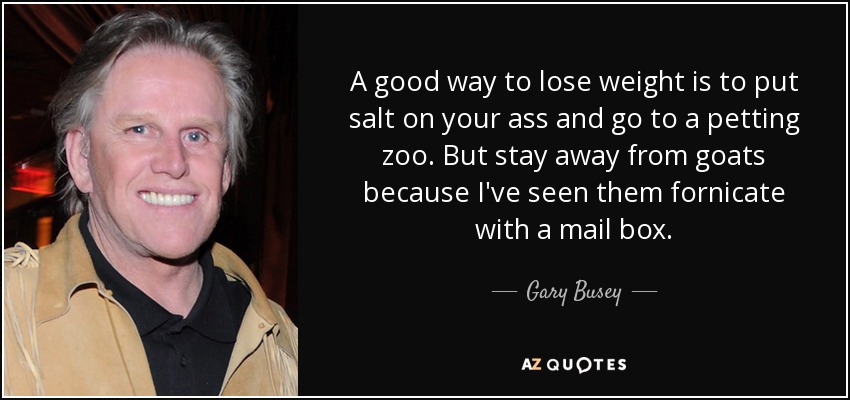 A good way to lose weight is to put salt on your ass and go to a petting zoo. But stay away from goats because I've seen them fornicate with a mail box. - Gary Busey