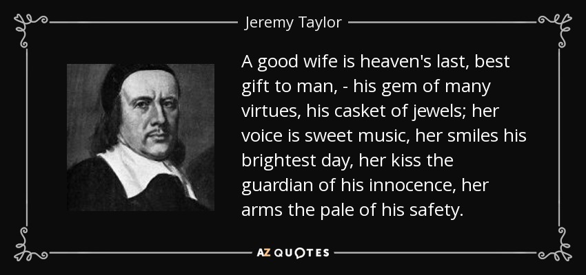 A good wife is heaven's last, best gift to man, - his gem of many virtues, his casket of jewels; her voice is sweet music, her smiles his brightest day, her kiss the guardian of his innocence, her arms the pale of his safety. - Jeremy Taylor