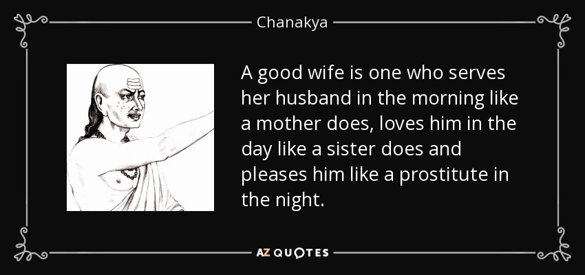 A good wife is one who serves her husband in the morning like a mother does, loves him in the day like a sister does and pleases him like a prostitute in the night. - Chanakya