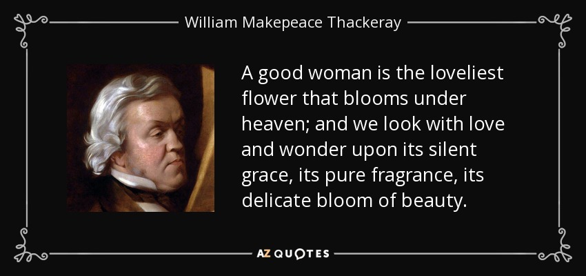 A good woman is the loveliest flower that blooms under heaven; and we look with love and wonder upon its silent grace, its pure fragrance, its delicate bloom of beauty. - William Makepeace Thackeray