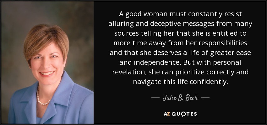 A good woman must constantly resist alluring and deceptive messages from many sources telling her that she is entitled to more time away from her responsibilities and that she deserves a life of greater ease and independence. But with personal revelation, she can prioritize correctly and navigate this life confidently. - Julie B. Beck