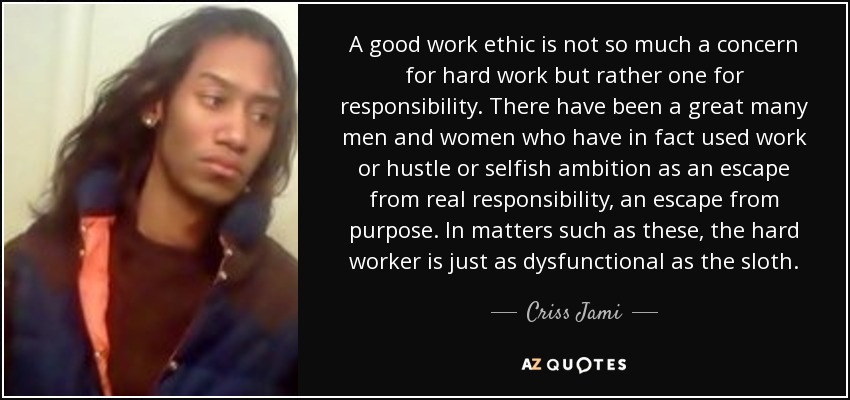 A good work ethic is not so much a concern for hard work but rather one for responsibility. There have been a great many men and women who have in fact used work or hustle or selfish ambition as an escape from real responsibility, an escape from purpose. In matters such as these, the hard worker is just as dysfunctional as the sloth. - Criss Jami