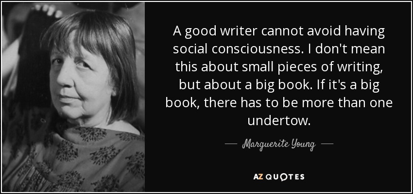 A good writer cannot avoid having social consciousness. I don't mean this about small pieces of writing, but about a big book. If it's a big book, there has to be more than one undertow. - Marguerite Young