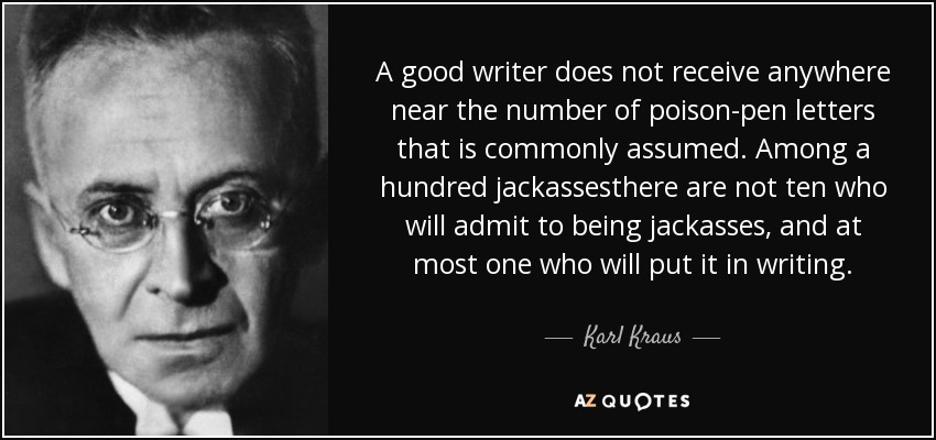 A good writer does not receive anywhere near the number of poison-pen letters that is commonly assumed. Among a hundred jackassesthere are not ten who will admit to being jackasses, and at most one who will put it in writing. - Karl Kraus