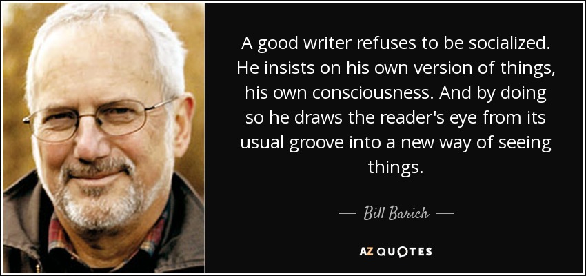 A good writer refuses to be socialized. He insists on his own version of things, his own consciousness. And by doing so he draws the reader's eye from its usual groove into a new way of seeing things. - Bill Barich