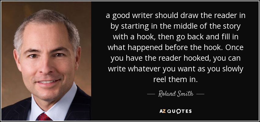 a good writer should draw the reader in by starting in the middle of the story with a hook, then go back and fill in what happened before the hook. Once you have the reader hooked, you can write whatever you want as you slowly reel them in. - Roland Smith